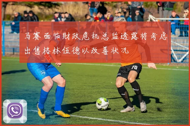 马赛面临财政危机总监透露将考虑出售格林伍德以改善状况