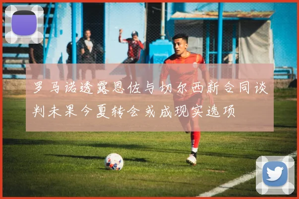 罗马诺透露恩佐与切尔西新合同谈判未果今夏转会或成现实选项