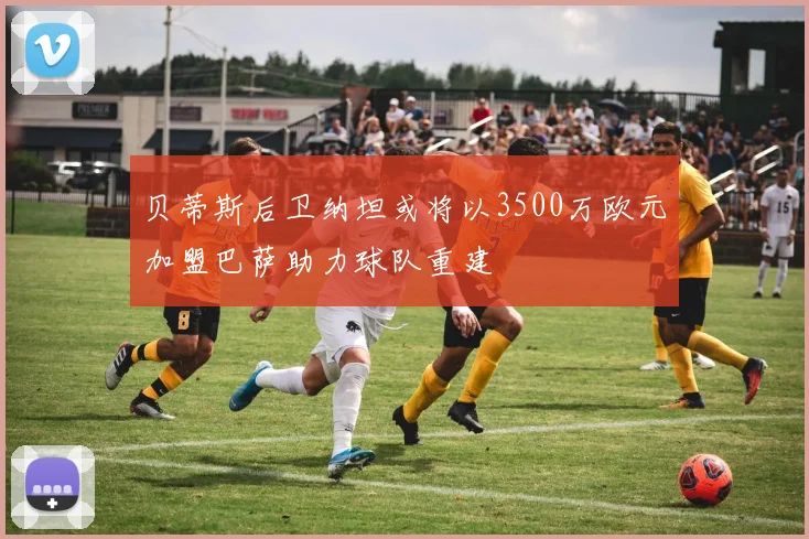 贝蒂斯后卫纳坦或将以3500万欧元加盟巴萨助力球队重建