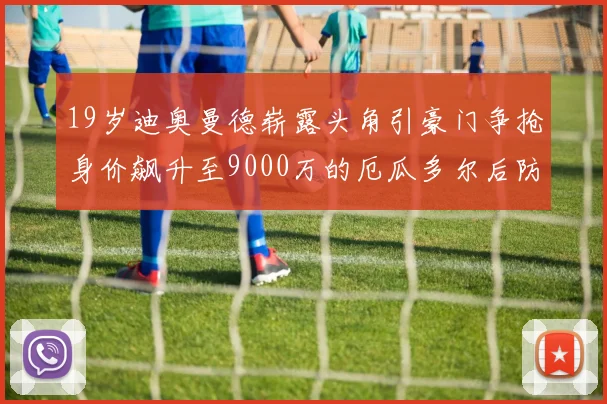 19岁迪奥曼德崭露头角引豪门争抢身价飙升至9000万的厄瓜多尔后防新星