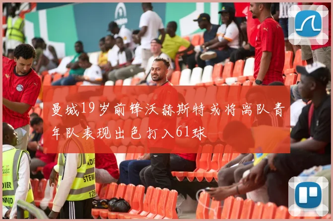 曼城19岁前锋沃赫斯特或将离队青年队表现出色打入61球