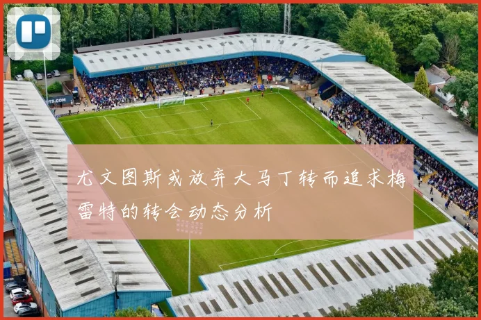 尤文图斯或放弃大马丁转而追求梅雷特的转会动态分析