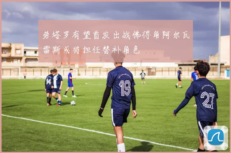 劳塔罗有望首发出战佛得角阿尔瓦雷斯或将担任替补角色