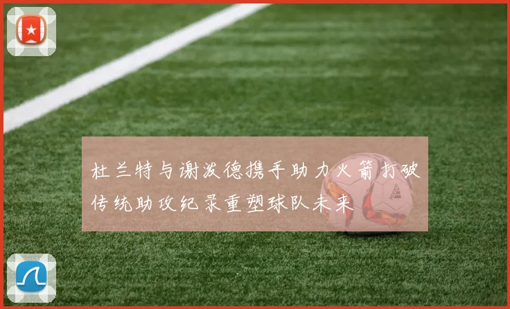 杜兰特与谢泼德携手助力火箭打破传统助攻纪录重塑球队未来