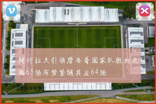 阿什拉夫引领摩洛哥国家队胜利之路65场布努紧随其后64场