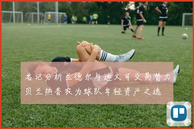 名记分析兰德尔与迪文可交易潜力贝兰热香农为球队年轻资产之选