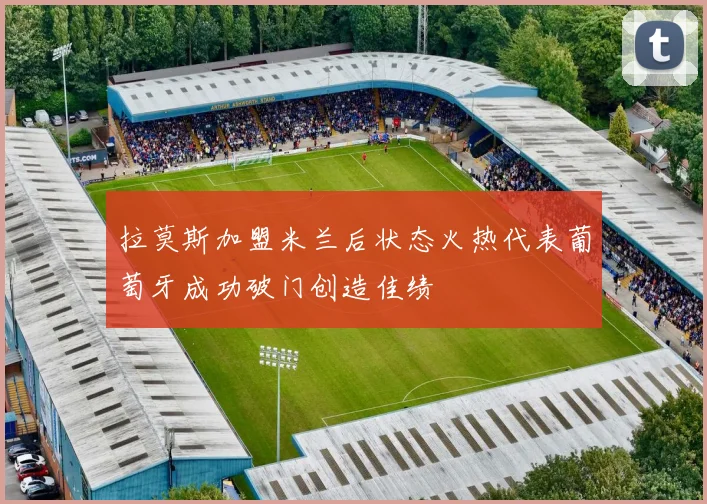 拉莫斯加盟米兰后状态火热代表葡萄牙成功破门创造佳绩