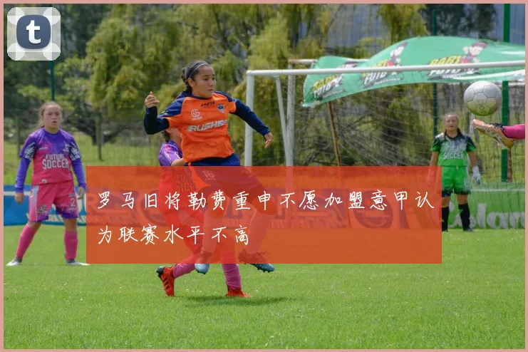 罗马旧将勒费重申不愿加盟意甲认为联赛水平不高