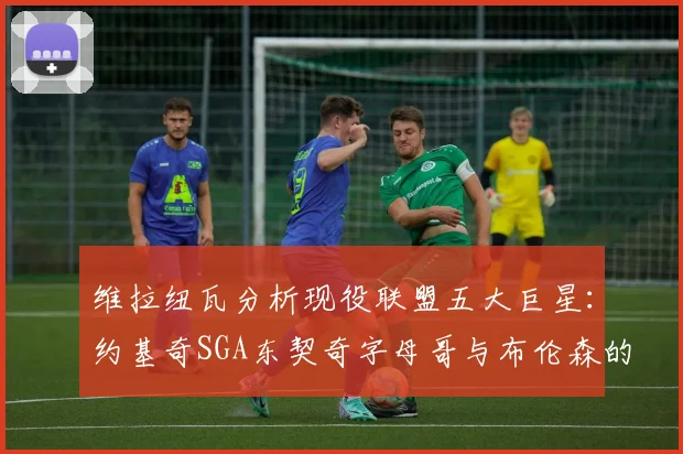维拉纽瓦分析现役联盟五大巨星：约基奇SGA东契奇字母哥与布伦森的表现与影响