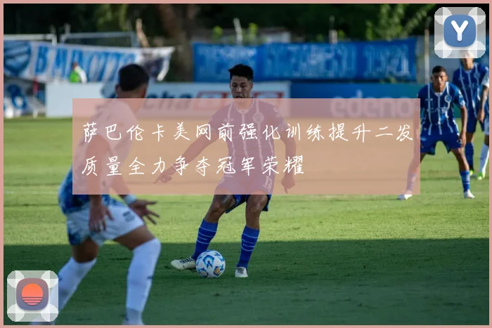 萨巴伦卡美网前强化训练提升二发质量全力争夺冠军荣耀