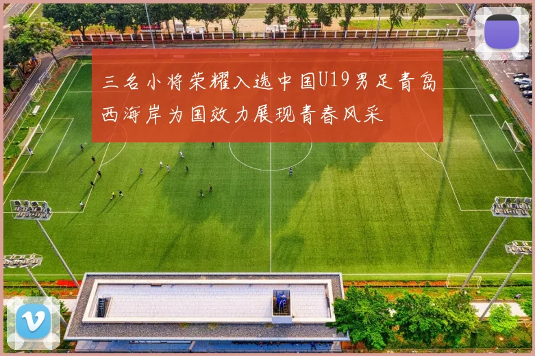 三名小将荣耀入选中国U19男足青岛西海岸为国效力展现青春风采