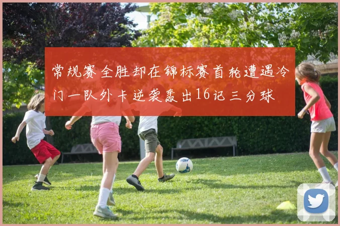 常规赛全胜却在锦标赛首轮遭遇冷门一队外卡逆袭轰出16记三分球