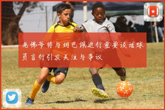 老佛爷将与姆巴佩进行重要谈话球员言行引发关注与争议