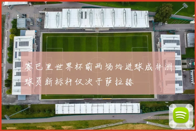 赛巴里世界杯前两场均进球成非洲球员新标杆仅次于萨拉赫