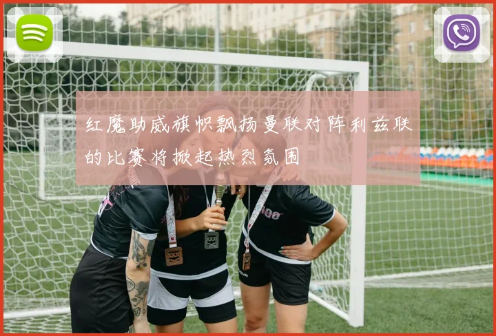 红魔助威旗帜飘扬曼联对阵利兹联的比赛将掀起热烈氛围