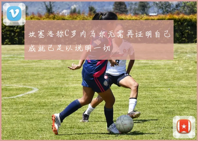坎塞洛称C罗内马尔无需再证明自己成就已足以说明一切
