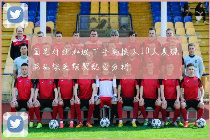 国足对新加坡下半场换人10人表现混乱缺乏默契配合分析