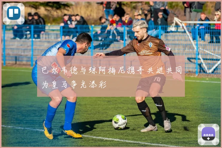 巴尔韦德与琼阿梅尼携手共进共同为皇马争光添彩