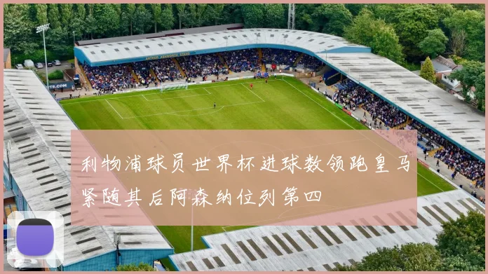 利物浦球员世界杯进球数领跑皇马紧随其后阿森纳位列第四