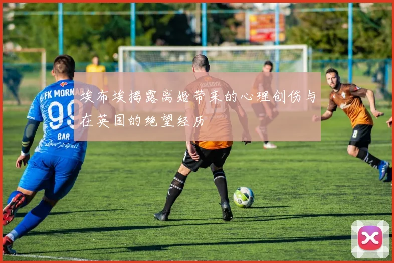 埃布埃揭露离婚带来的心理创伤与在英国的绝望经历
