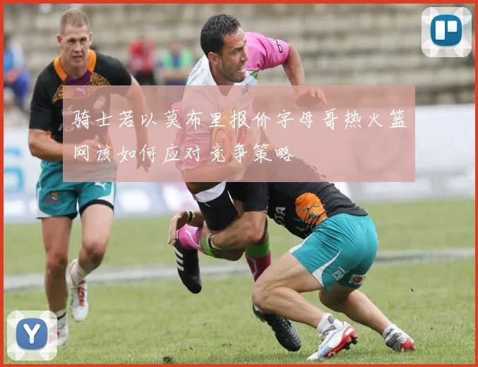 骑士若以莫布里报价字母哥热火篮网该如何应对竞争策略