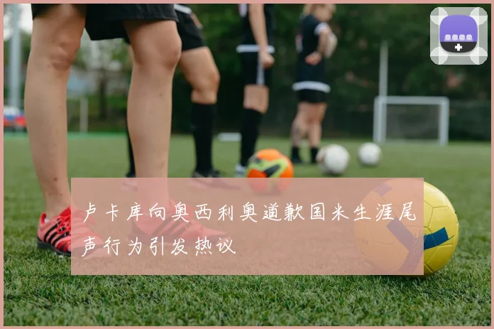卢卡库向奥西利奥道歉国米生涯尾声行为引发热议